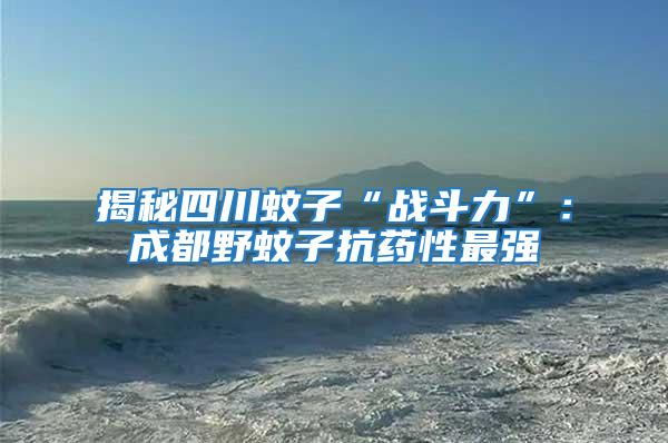 揭秘四川蚊子“戰斗力”:成都野蚊子抗藥性最強