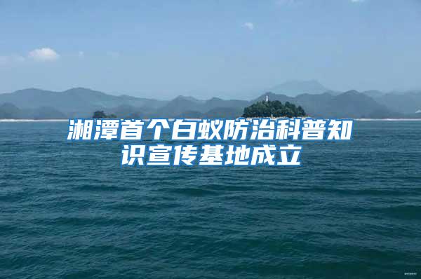 湘潭首個白蟻防治科普知識宣傳基地成立