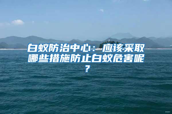 白蟻防治中心:應(yīng)該采取哪些措施防止白蟻危害呢?
