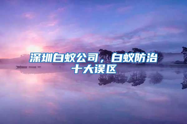 深圳白蟻公司,白蟻防治十大誤區