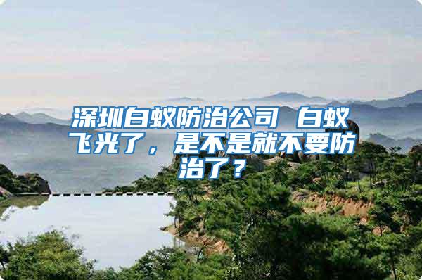 深圳白蟻防治公司 白蟻飛光了，是不是就不要防治了？